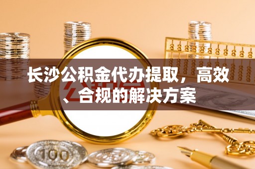 博野长沙公积金代办提取，高效、合规的解决方案