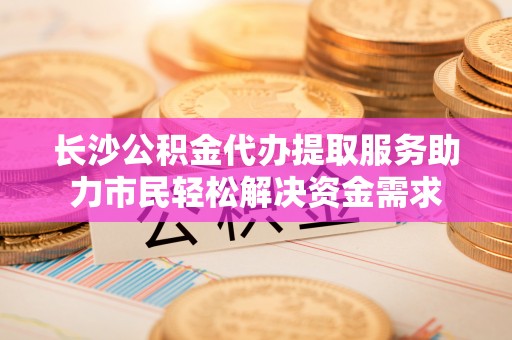 博野长沙公积金代办提取服务助力市民轻松解决资金需求