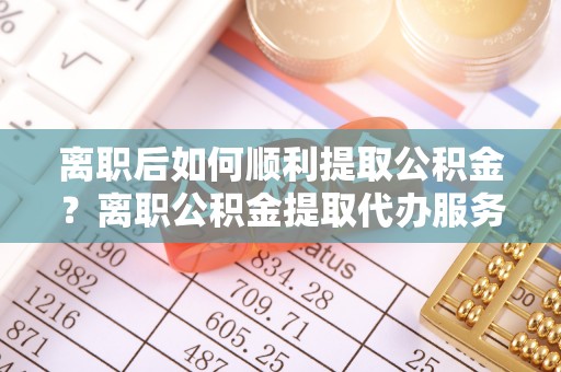 博野离职后如何顺利提取公积金？离职公积金提取代办服务帮你搞定！