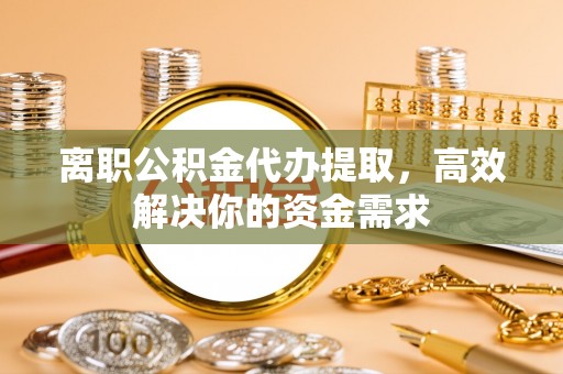 博野离职公积金代办提取，高效解决你的资金需求