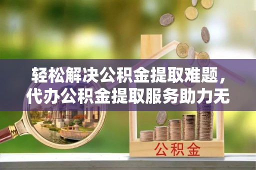 博野轻松解决公积金提取难题，代办公积金提取服务助力无忧生活