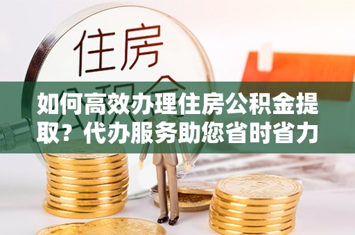 博野如何高效办理住房公积金提取？代办服务助您省时省力
