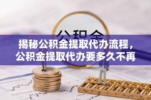博野揭秘公积金提取代办流程，公积金提取代办要多久不再迷茫