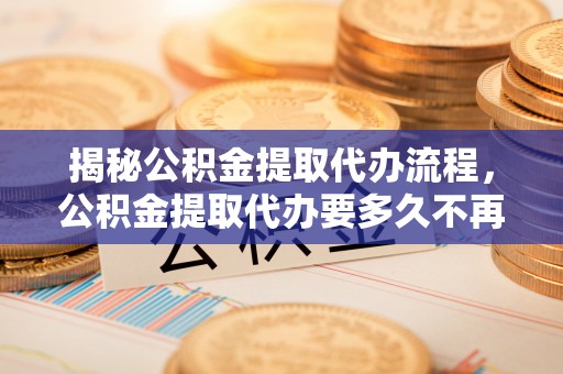 博野揭秘公积金提取代办流程，公积金提取代办要多久不再是谜题