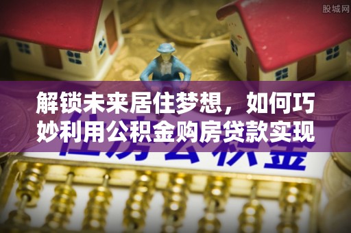 博野解锁未来居住梦想，如何巧妙利用公积金购房贷款实现房产投资