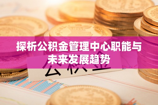 博野探析公积金管理中心职能与未来发展趋势