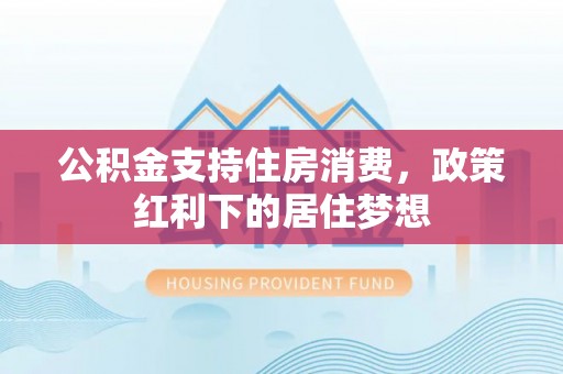 博野公积金支持住房消费，政策红利下的居住梦想
