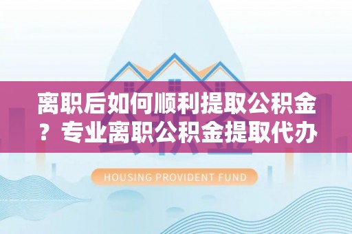 博野离职后如何顺利提取公积金？专业离职公积金提取代办服务指南
