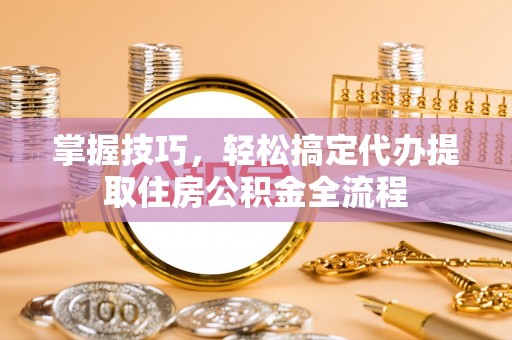 博野掌握技巧，轻松搞定代办提取住房公积金全流程