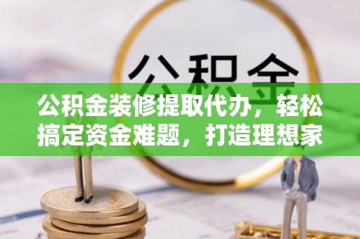 博野公积金装修提取代办，轻松搞定资金难题，打造理想家居