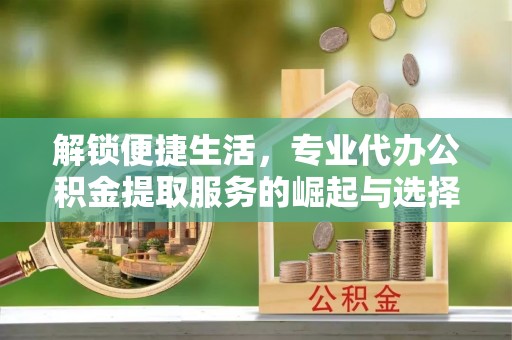 博野解锁便捷生活，专业代办公积金提取服务的崛起与选择