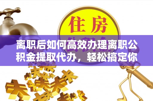 博野离职后如何高效办理离职公积金提取代办，轻松搞定你的公积金