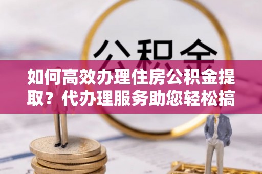 博野如何高效办理住房公积金提取？代办理服务助您轻松搞定
