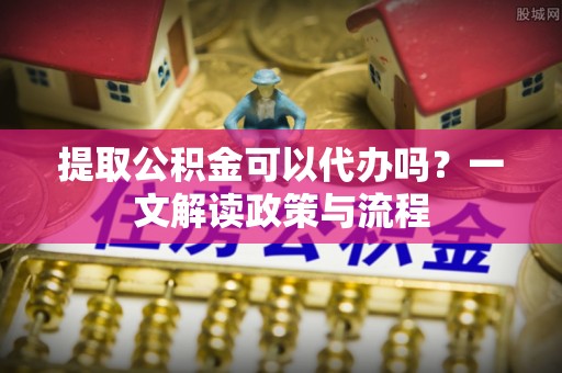 博野提取公积金可以代办吗？一文解读政策与流程