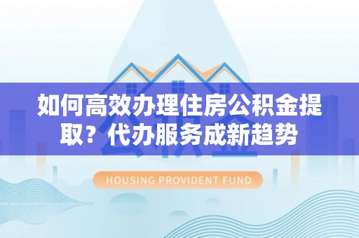 博野如何高效办理住房公积金提取？代办服务成新趋势