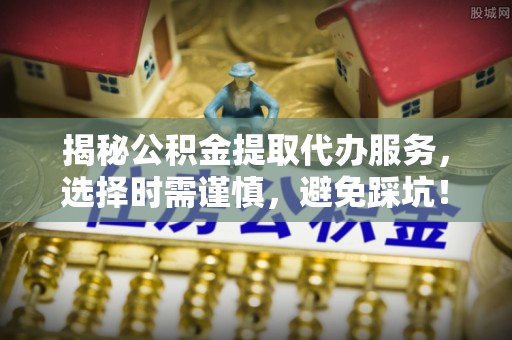 博野揭秘公积金提取代办服务，选择时需谨慎，避免踩坑！