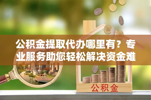 博野公积金提取代办哪里有？专业服务助您轻松解决资金难题