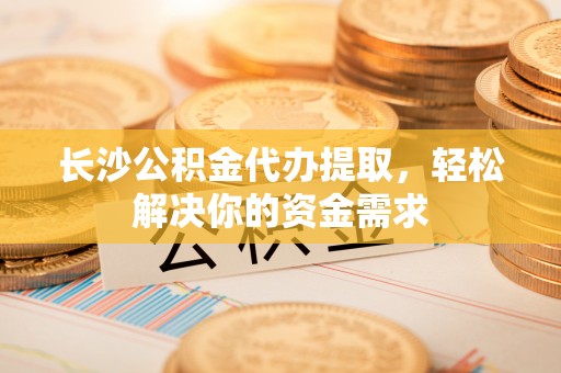 博野长沙公积金代办提取，轻松解决你的资金需求