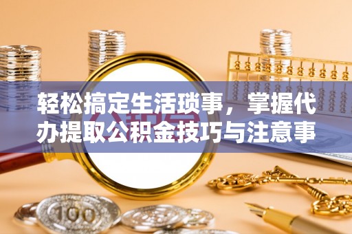 博野轻松搞定生活琐事，掌握代办提取公积金技巧与注意事项