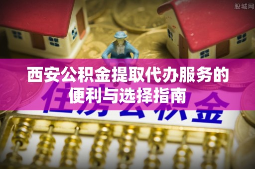 博野西安公积金提取代办服务的便利与选择指南