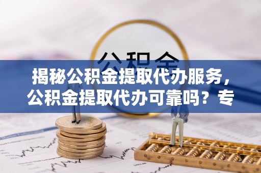 博野揭秘公积金提取代办服务，公积金提取代办可靠吗？专业解析与实用指南