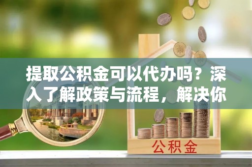 博野提取公积金可以代办吗？深入了解政策与流程，解决你的疑问