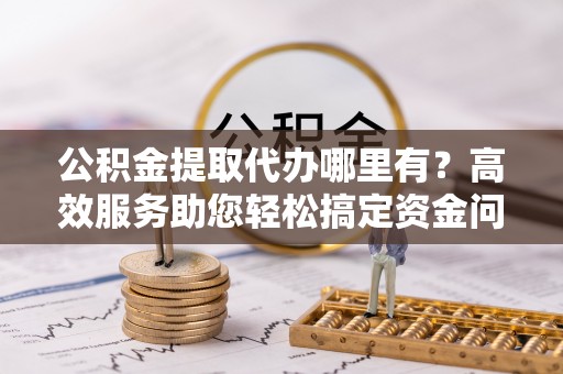 博野公积金提取代办哪里有？高效服务助您轻松搞定资金问题