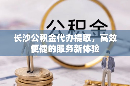 博野长沙公积金代办提取，高效便捷的服务新体验