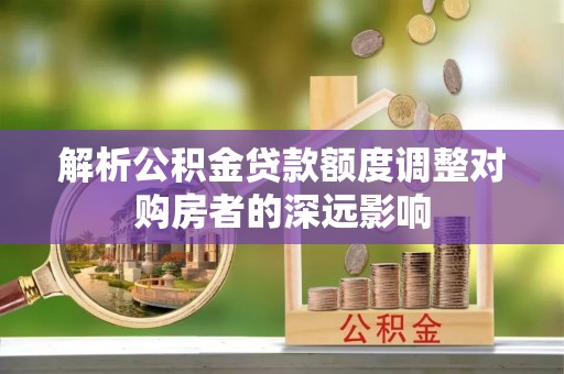 博野解析公积金贷款额度调整对购房者的深远影响