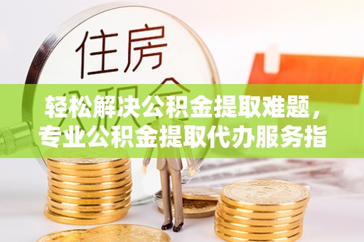 博野轻松解决公积金提取难题，专业公积金提取代办服务指南