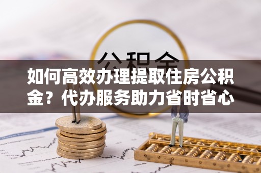博野如何高效办理提取住房公积金？代办服务助力省时省心