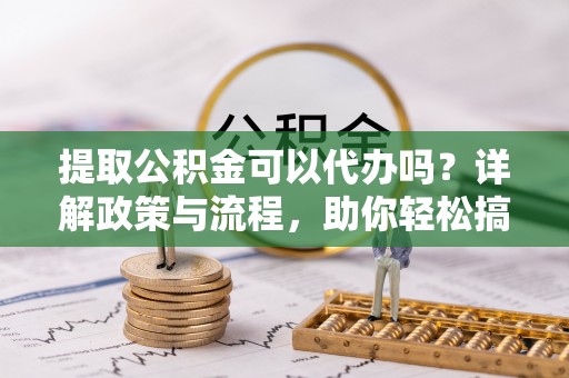 博野提取公积金可以代办吗？详解政策与流程，助你轻松搞定！